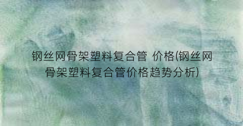 钢丝网骨架塑料复合管 价格(钢丝网骨架塑料复合管价格趋势分析)